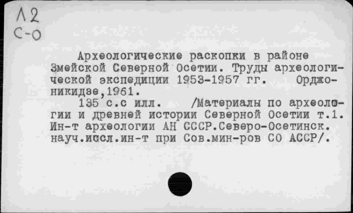 ﻿Л2 C-о
Археологические раскопки в районе Змейской Северной Осетии. Труды археологической экспедиции 1953-1957 гг. Орджоникидзе, 1961.
135 с.с илл. /Материалы по археологии и древней истории Северной Осетии т.1. Ин-т археологии АН СССР.Северо-Осетинск. науч.иссл.ин-т при Сов.мин-ров СО АССР/.